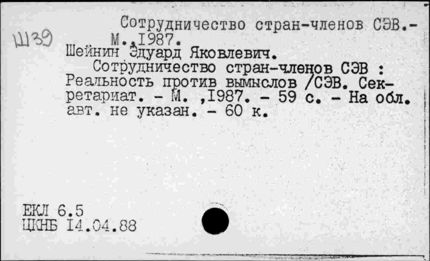 ﻿Сотрудничество стран-членов СЭВ.-М..1987.
Шейнин сдуард Яковлевич.
Сотрудничество стран-членов СЭВ : Реальность против вымыслов /СЭВ. Секретариат. - М. ,1987. - 59 с. - На обл. авт. не указан. - 60 к.
ЕКЛ 6.5
ЦКНБ 14.04.88